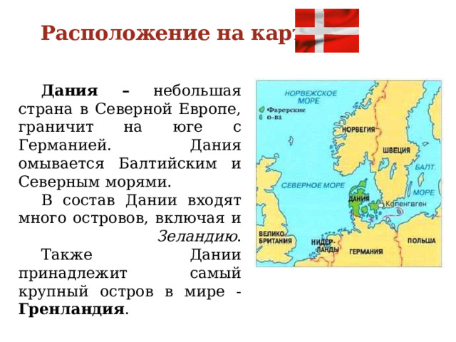 Расположение на карте  Дания – небольшая страна в Северной Европе, граничит на юге с Германией. Дания омывается Балтийским и Северным морями.  В состав Дании входят много островов, включая и Зеландию .   Также Дании принадлежит самый крупный остров в мире - Гренландия . 
