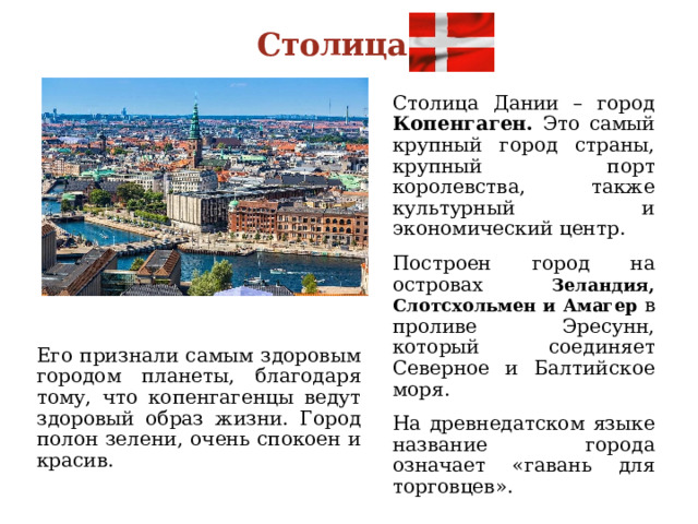 Столица Столица Дании – город Копенгаген. Это самый крупный город страны, крупный порт королевства, также культурный и экономический центр. Построен город на островах Зеландия, Слотсхольмен и Амагер в проливе Эресунн, который соединяет Северное и Балтийское моря. На древнедатском языке название города означает «гавань для торговцев». Его признали самым здоровым городом планеты, благодаря тому, что копенгагенцы ведут здоровый образ жизни. Город полон зелени, очень спокоен и красив. 