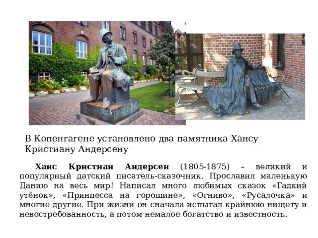 В Копенгагене установлено два памятника Хансу Кристиану Андерсену  Ханс Кристиан Андерсен (1805-1875) – великий и популярный датский писатель-сказочник. Прославил маленькую Данию на весь мир! Написал много любимых сказок «Гадкий утёнок», «Принцесса на горошине», «Огниво», «Русалочка» и многие другие. При жизни он сначала испытал крайнюю нищету и невостребованность, а потом немалое богатство и известность. 