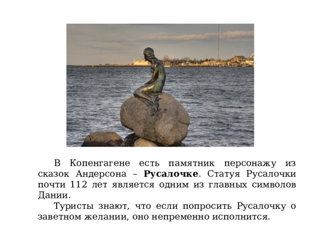 В Копенгагене есть памятник персонажу из сказок Андерсона – Русалочке . Статуя Русалочки почти 112 лет является одним из главных символов Дании.  Туристы знают, что если попросить Русалочку о заветном желании, оно непременно исполнится. 