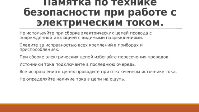 Памятка по технике безопасности при работе с электрическим током. Не используйте при сборке электрических цепей провода с повреждённой изоляцией с видимыми повреждениями. Следите за исправностью всех креплений в приборах и приспособлениях. При сборке электрических цепей избегайте пересечения проводов. Источники тока подключайте в последнюю очередь. Все исправления в цепях проводите при отключенном источнике тока. Не определяйте наличие тока в цепи на ощупь. 