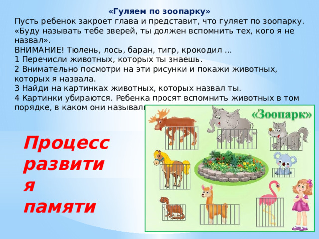 «Гуляем по зоопарку» Пусть ребенок закроет глава и представит, что гуляет по зоопарку. «Буду называть тебе зверей, ты должен вспомнить тех, кого я не назвал». ВНИМАНИЕ! Тюлень, лось, баран, тигр, крокодил ... 1 Перечисли животных, которых ты знаешь. 2 Внимательно посмотри на эти рисунки и покажи животных, которых я назвала. 3 Найди на картинках животных, которых назвал ты. 4 Картинки убираются. Ребенка просят вспомнить животных в том порядке, в каком они назывались. Процесс развития памяти 
