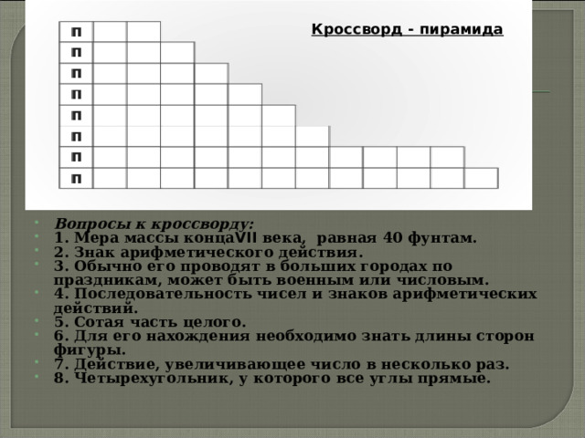 Кроссворд - пирамида  Вопросы к кроссворду: 1. Мера массы конца VII века, равная 40 фунтам. 2. Знак арифметического действия. 3. Обычно его проводят в больших городах по праздникам, может быть военным или числовым. 4. Последовательность чисел и знаков арифметических действий. 5. Сотая часть целого. 6. Для его нахождения необходимо знать длины сторон фигуры. 7. Действие, увеличивающее число в несколько раз. 8. Четырехугольник, у которого все углы прямые. 