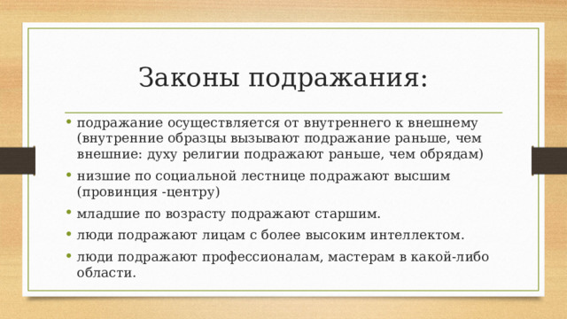 Законы подражания: подражание осуществляется от внутреннего к внешнему (внутренние образцы вызывают подражание раньше, чем внешние: духу религии подражают раньше, чем обрядам) низшие по социальной лестнице подражают высшим (провинция -центру) младшие по возрасту подражают старшим. люди подражают лицам с более высоким интеллектом. люди подражают профессионалам, мастерам в какой-либо области. 