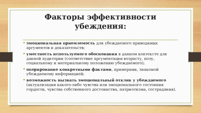 Факторы эффективности убеждения: эмоциональная приемлемость для убеждаемого приводимых аргументов и доказательств; уместность используемого обоснования в данном контексте для данной аудитории (соответствие аргументации возрасту, полу, социальному и материальному положению убеждаемого); оперирование конкретными фактами , примерами, знакомой убеждаемому информацией; возможность вызвать эмоциональный отклик у убеждаемого (актуализация какого-либо чувства или эмоционального состояния гордости, чувства собственного достоинства, патриотизма, сострадания). 