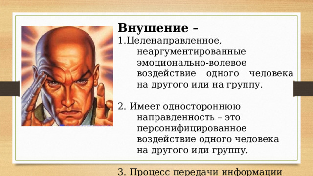 Внушение – 1.Целенаправленное, неаргументированные эмоционально-волевое воздействие одного человека на другого или на группу. 2. Имеет одностороннюю направленность – это персонифицированное воздействие одного человека на другого или группу. 3. Процесс передачи информации основан на ее некритичном восприяти и 