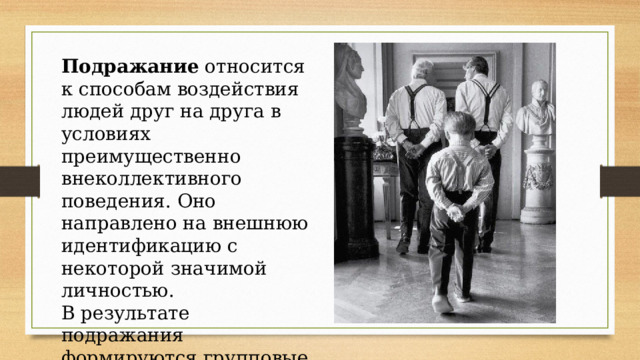 Подражание относится к способам воздействия людей друг на друга в условиях преимущественно внеколлективного поведения. Оно направлено на внешнюю идентификацию с некоторой значимой личностью. В результате подражания формируются групповые нормы и ценности 