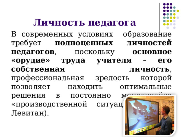 Личность педагога В современных условиях образование требует полноценных личностей педагогов , поскольку основное «орудие» труда учителя – его собственная личность , профессиональная зрелость которой позволяет находить оптимальные решения в постоянно меняющейся «производственной ситуации»» (К.М. Левитан). 