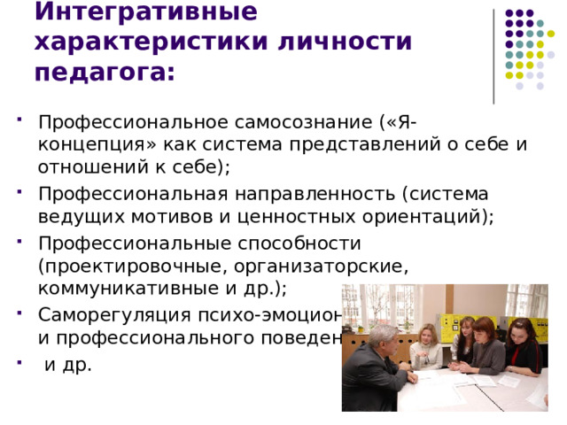 Интегративные характеристики личности педагога: Профессиональное самосознание («Я-концепция» как система представлений о себе и отношений к себе); Профессиональная направленность (система ведущих мотивов и ценностных ориентаций); Профессиональные способности (проектировочные, организаторские, коммуникативные и др.); Саморегуляция психо-эмоционального состояния и профессионального поведения;  и др. 