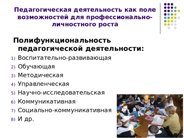 Педагогическая деятельность как поле возможностей для профессионально-личностного роста  Полифункциональность педагогической деятельности: Воспитательно-развивающая Обучающая Методическая Управленческая Научно-исследовательская Коммуникативная Социально-коммуникативная И др. 