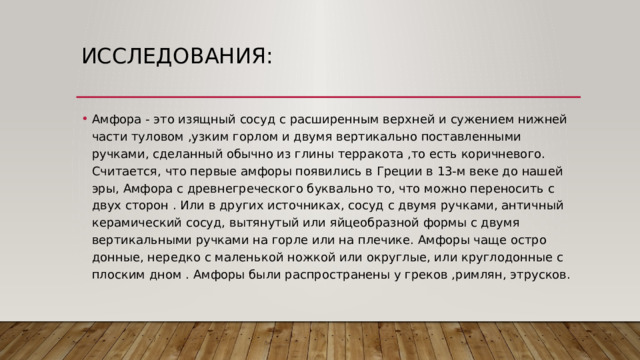 Исследования: Амфора - это изящный сосуд с расширенным верхней и сужением нижней части туловом ,узким горлом и двумя вертикально поставленными ручками, сделанный обычно из глины терракота ,то есть коричневого. Считается, что первые амфоры появились в Греции в 13-м веке до нашей эры, Амфора с древнегреческого буквально то, что можно переносить с двух сторон . Или в других источниках, сосуд с двумя ручками, античный керамический сосуд, вытянутый или яйцеобразной формы с двумя вертикальными ручками на горле или на плечике. Амфоры чаще остро донные, нередко с маленькой ножкой или округлые, или круглодонные с плоским дном . Амфоры были распространены у греков ,римлян, этрусков. 