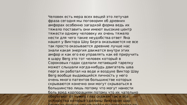 Человек есть мера всех вещей это летучая фраза сегодня мы поговорим об древних амфорах особенно загадкой форма ведь их тяжело поставить они имеют высокие центр тяжести одному человеку их очень тяжело нести для чего такие неудобства ответ Яна нашел у Виктора Шоу Берга оказывается не все так просто оказывается древние лучше нас знали какая энергия движется внутри этих амфор и как его ею управлять как её приручить в шару Berg это тот человек который в Сороковых годах сделали летающий тарелку может слышали когда-нибудь двигатель шва перга он работал на воде и воздухе Виктор Шау Berg вообще выдающийся личность у него очень много патентов большинстве которых скрываются конечно они могут скрываться в большинство лишь потому что могут нанести боль вред корпорациям потому что их чательно оберегают от чужих глаз скажем так и все устройства которые сделаны Виктором шар бегом их просто нет не найти остатки каких-то 