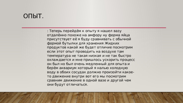 опыт. : Теперь перейдём к опыту я нашел вазу отдалённо похоже на амфору ну форма яйца присутствует её я буду сравнивать с обычной формой бутылки для хранения Жидких продуктов какой же будет отличие посмотрим если этот опыт проводить на воздухе там температура не такая низкая и не так быстро охлаждается и мне пришлось ускорить процесс он был но был очень медленный для опыта и берём аквариум который я налью холодную воду в обоих сосудах должно произойти какое-то движение внутри вот его мы посмотрим сравним движение в одной вазе и другой чем они будут отличаться. 