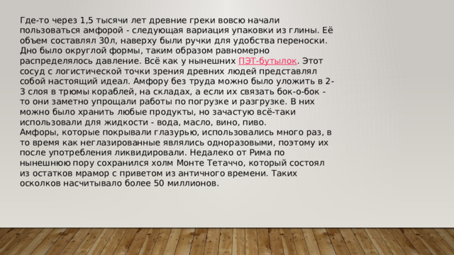 Где-то через 1,5 тысячи лет древние греки вовсю начали пользоваться амфорой - следующая вариация упаковки из глины. Её объем составлял 30л, наверху были ручки для удобства переноски. Дно было округлой формы, таким образом равномерно распределялось давление. Всё как у нынешних  ПЭТ-бутылок . Этот сосуд с логистической точки зрения древних людей представлял собой настоящий идеал. Амфору без труда можно было уложить в 2-3 слоя в трюмы кораблей, на складах, а если их связать бок-о-бок - то они заметно упрощали работы по погрузке и разгрузке. В них можно было хранить любые продукты, но зачастую всё-таки использовали для жидкости - вода, масло, вино, пиво. Амфоры, которые покрывали глазурью, использовались много раз, в то время как неглазированные являлись одноразовыми, поэтому их после употребления ликвидировали. Недалеко от Рима по нынешнюю пору сохранился холм Монте Тетаччо, который состоял из остатков мрамор с приветом из античного времени. Таких осколков насчитывало более 50 миллионов. 