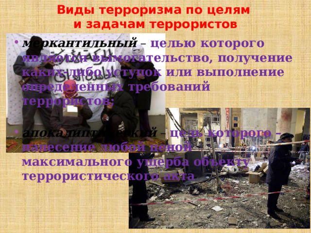 Виды терроризма по целям  и задачам террористов меркантильный  – целью которого является вымогательство, получение каких-либо уступок или выполнение определенных требований террористов; апокалиптический  – цель которого – нанесение любой ценой максимального ущерба объекту террористического акта 