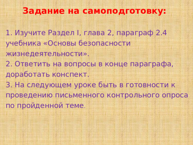 Задание на самоподготовку: 1. Изучите Раздел I, глава 2, параграф 2.4 учебника «Основы безопасности жизнедеятельности».  2. Ответить на вопросы в конце параграфа, доработать конспект. 3. На следующем уроке б ыть в готовности к проведению письменно го контрольно го  опроса по пройденной теме .   
