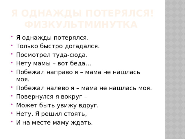 Я однажды потерялся!  Физкультминутка Я однажды потерялся. Только быстро догадался. Посмотрел туда-сюда. Нету мамы – вот беда… Побежал направо я – мама не нашлась моя. Побежал налево я – мама не нашлась моя. Повернулся я вокруг – Может быть увижу вдруг. Нету. Я решил стоять, И на месте маму ждать. 