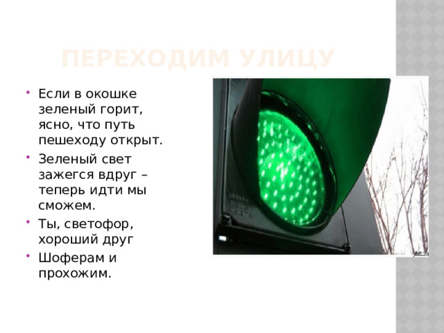 Переходим улицу Если в окошке зеленый горит,  ясно, что путь пешеходу открыт. Зеленый свет зажегся вдруг – теперь идти мы сможем. Ты, светофор, хороший друг Шоферам и прохожим. 