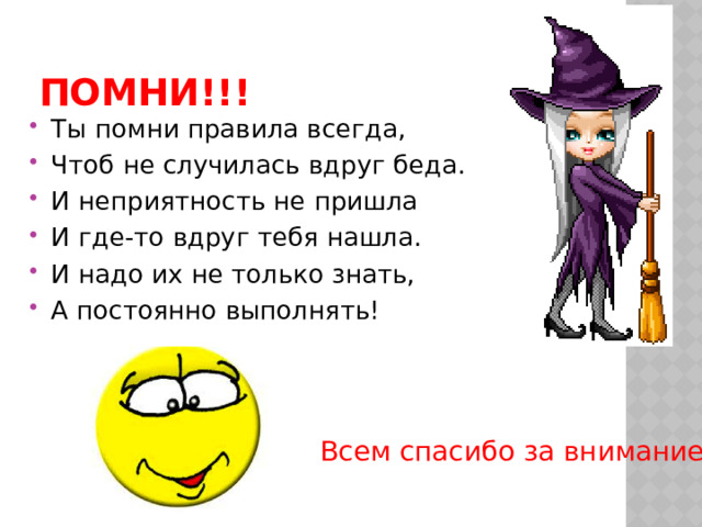 ПОМНИ!!! Ты помни правила всегда, Чтоб не случилась вдруг беда. И неприятность не пришла И где-то вдруг тебя нашла. И надо их не только знать, А постоянно выполнять! Всем спасибо за внимание! 