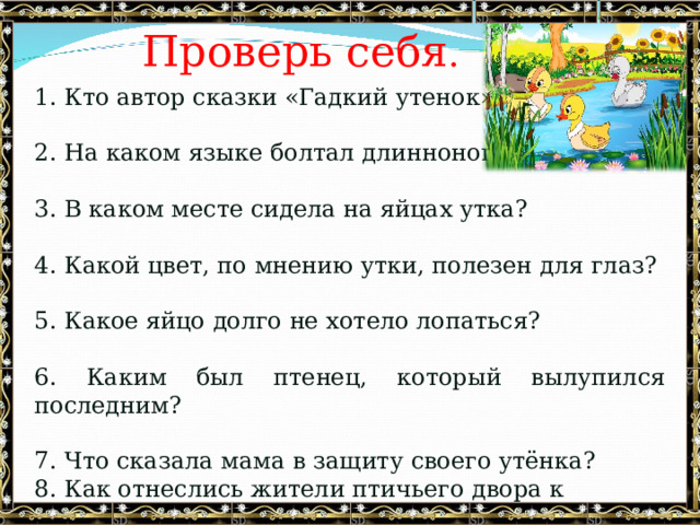 Проверь себя . 1. Кто автор сказки «Гадкий утенок»?   2. На каком языке болтал длинноногий аист?   3. В каком месте сидела на яйцах утка?   4. Какой цвет, по мнению утки, полезен для глаз?   5. Какое яйцо долго не хотело лопаться?   6. Каким был птенец, который вылупился последним?   7. Что сказала мама в защиту своего утёнка? 8. Как отнеслись жители птичьего двора к «гадкому утёнку»? 