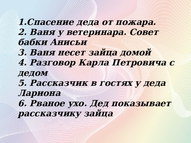 1.Спасение деда от пожара.  2. Ваня у ветеринара. Совет бабки Анисьи 3. Ваня несет зайца домой 4. Разговор Карла Петровича с дедом 5. Рассказчик в гостях у деда Лариона 6. Рваное ухо. Дед показывает рассказчику зайца 