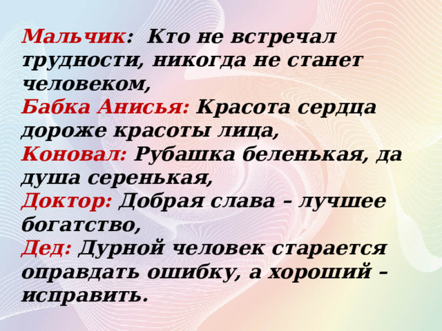 Мальчик : Кто не встречал трудности, никогда не станет человеком, Бабка Анисья: Красота сердца дороже красоты лица, Коновал: Рубашка беленькая, да душа серенькая, Доктор: Добрая слава – лучшее богатство, Дед: Дурной человек старается оправдать ошибку, а хороший – исправить. 