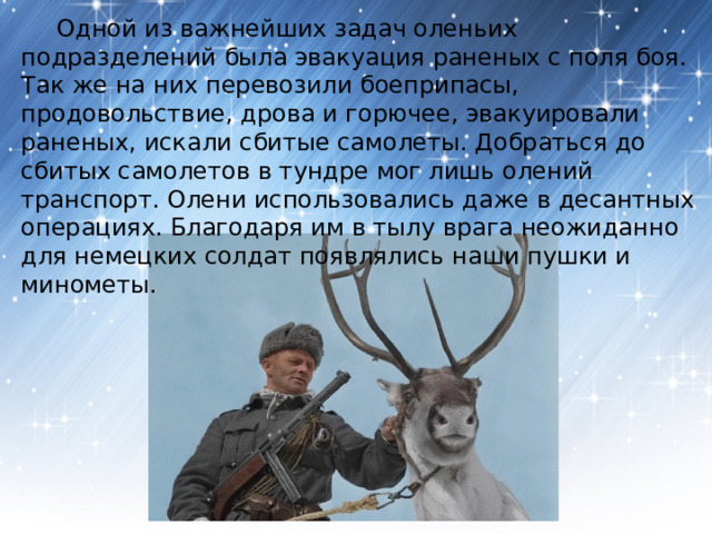  Одной из важнейших задач оленьих подразделений была эвакуация раненых с поля боя. Так же на них перевозили боеприпасы, продовольствие, дрова и горючее, эвакуировали раненых, искали сбитые самолеты. Добраться до сбитых самолетов в тундре мог лишь олений транспорт. Олени использовались даже в десантных операциях. Благодаря им в тылу врага неожиданно для немецких солдат появлялись наши пушки и минометы. 