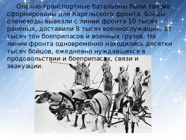  Оленно-транспортные батальоны были так же сформированы для Карельского фронта. Бойцы-оленеводы вывезли с линии фронта 10 тысяч раненых, доставили 8 тысяч военнослужащих, 17 тысяч тон боеприпасов и военных грузов. На линии фронта одновременно находились десятки тысяч бойцов, ежедневно нуждавшихся в продовольствии и боеприпасах, связи и эвакуации. 