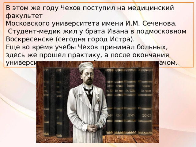 В этом же году Чехов поступил на медицинский факультет ﻿ Московского университета имени И.М. Сеченова.  Студент-медик жил у брата Ивана в подмосковном Воскресенске (сегодня город Истра). Еще во время учебы Чехов принимал больных, здесь же прошел практику, а после окончания университета остался работать уездным врачом. 