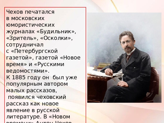 Чехов печатался в московских юмористических журналах «Будильник», «Зритель», «Осколки», сотрудничал с «Петербургской газетой», газетой «Новое время» и «Русскими ведомостями». К 1885 году он был уже популярным автором малых рассказов,  появился чеховский рассказ как новое явление в русской литературе. В «Новом времени» Антон Чехов впервые начал подписывать тексты собственным именем. 