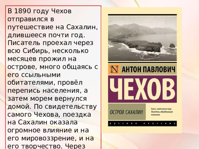 В 1890 году Чехов отправился в путешествие на Сахалин, длившееся почти год. Писатель проехал через всю Сибирь, несколько месяцев прожил на острове, много общаясь с его ссыльными обитателями, провёл перепись населения, а затем морем вернулся домой. По свидетельству самого Чехова, поездка на Сахалин оказала огромное влияние и на его мировоззрение, и на его творчество. Через пять лет вышла художественно-публицистическая книга «Остров Сахалин». 