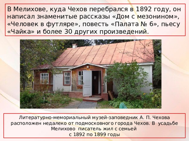 В Мелихове, куда Чехов перебрался в 1892 году, он написал знаменитые рассказы «Дом с мезонином», «Человек в футляре», повесть «Палата № 6», пьесу «Чайка» и более 30 других произведений. Литературно-мемориальный музей-заповедник А. П. Чехова расположен недалеко от подмосковного города Чехов. В усадьбе Мелихово писатель жил с семьей с 1892 по 1899 годы 