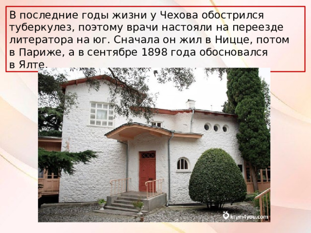 В последние годы жизни у Чехова обострился туберкулез, поэтому врачи настояли на переезде литератора на юг. Сначала он жил в Ницце, потом в Париже, а в сентябре 1898 года обосновался в Ялте. 