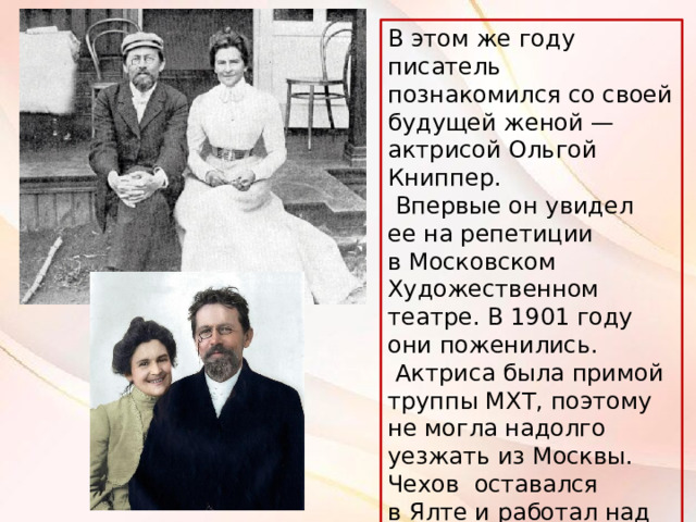 В этом же году писатель познакомился со своей будущей женой — актрисой Ольгой Книппер ﻿ .  Впервые он увидел ее на репетиции в Московском Художественном театре ﻿ . В 1901 году они поженились.  Актриса была примой труппы МХТ, поэтому не могла надолго уезжать из Москвы. Чехов  оставался в Ялте и работал над пьесой «Три сестры» ﻿ , рассказом «Дама с собачкой» ﻿ и повестью «В овраге». 