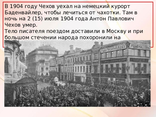 В 1904 году Чехов уехал на немецкий курорт Баденвайлер, чтобы лечиться от чахотки. Там в ночь на 2 (15) июля 1904 года Антон Павлович Чехов умер. Тело писателя поездом доставили в Москву и при большом стечении народа похоронили на Новодевичьем кладбище. 