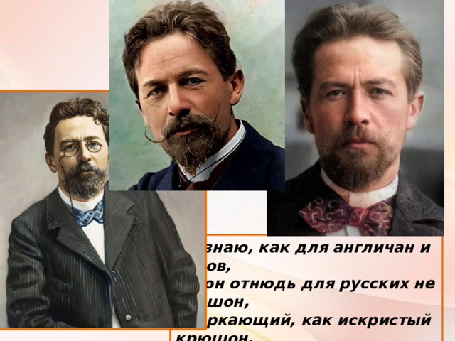 Не знаю, как для англичан и чехов, Но он отнюдь для русских не смешон, Сверкающий, как искристый крюшон, Печальным юмором серьёзный Чехов.  И. Северянин 