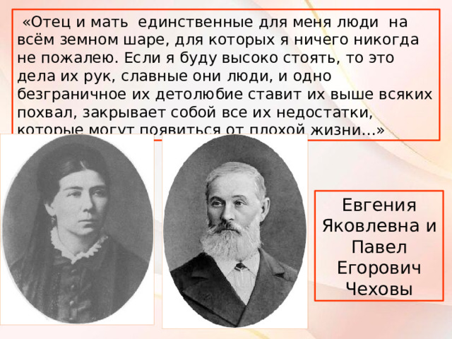  «Отец и мать единственные для меня люди на всём земном шаре, для которых я ничего никогда не пожалею. Если я буду высоко стоять, то это дела их рук, славные они люди, и одно безграничное их детолюбие ставит их выше всяких похвал, закрывает собой все их недостатки, которые могут появиться от плохой жизни…» Евгения Яковлевна и Павел Егорович Чеховы 