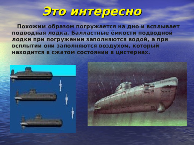 Это интересно  Похожим образом погружается на дно и всплывает подводная лодка. Балластные ёмкости подводной лодки при погружении заполняются водой, а при всплытии они заполняются воздухом, который находится в сжатом состоянии в цистернах.    