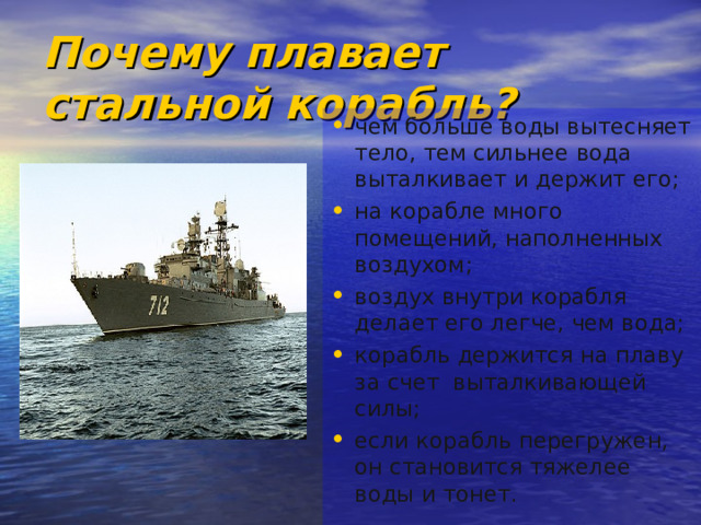Почему плавает стальной корабль? чем больше воды вытесняет тело, тем сильнее вода выталкивает и держит его; на корабле много помещений, наполненных воздухом; воздух внутри корабля делает его легче, чем вода; корабль держится на плаву за счет выталкивающей силы; если корабль перегружен, он становится тяжелее воды и тонет. 