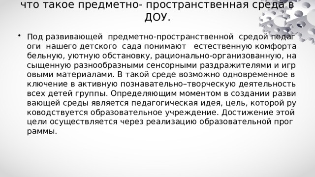 что такое предметно- пространственная среда в ДОУ. Под развивающей предметно-пространственной средой педагоги нашего детского сада понимают естественную комфортабельную, уютную обстановку, рационально-организованную, насыщенную разнообразными сенсорными раздражителями и игровыми материалами. В такой среде возможно одновременное включение в активную познавательно–творческую деятельность всех детей группы. Определяющим моментом в создании развивающей среды является педагогическая идея, цель, которой руководствуется образовательное учреждение. Достижение этой цели осуществляется через реализацию образовательной программы. 