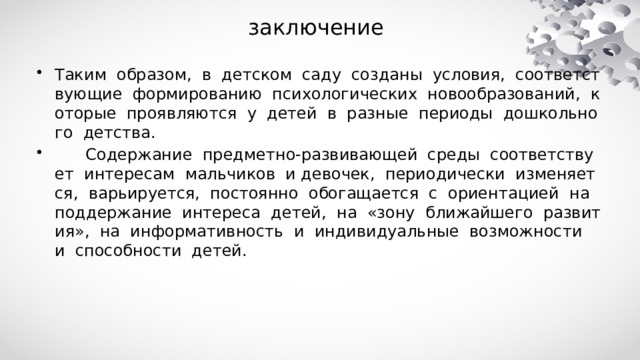 заключение  Таким образом, в детском саду созданы условия, соответствующие формированию психологических новообразований, которые проявляются у детей в разные периоды дошкольного детства.  Содержание предметно-развивающей среды соответствует интересам мальчиков и девочек, периодически изменяется, варьируется, постоянно обогащается с ориентацией на поддержание интереса детей, на «зону ближайшего развития», на информативность и индивидуальные возможности и способности детей. 