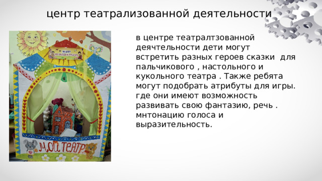 центр театрализованной деятельности в центре театралтзованной деячтельности дети могут встретить разных героев сказки для пальчикового , настольного и кукольного театра . Также ребята могут подобрать атрибуты для игры. где они имеют возможность развивать свою фантазию, речь . мнтонацию голоса и выразительность. 