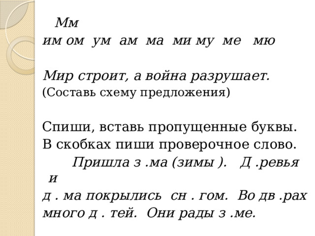  Мм им ом ум ам ма ми му ме мю   Мир строит, а война разрушает. (Составь схему предложения) Спиши, вставь пропущенные буквы. В скобках пиши проверочное слово.  Пришла з .ма (зимы ). Д .ревья и д . ма покрылись сн . гом. Во дв .рах много д . тей. Они рады з .ме. 