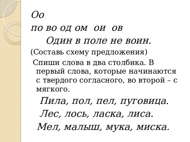 Оо по во од ом ои ов  Один в поле не воин. (Составь схему предложения)  Спиши слова в два столбика. В первый слова, которые начинаются с твердого согласного, во второй – с мягкого.  Пила, пол, пел, пуговица.  Лес, лось, ласка, лиса.  Мел, малыш, мука, миска. 