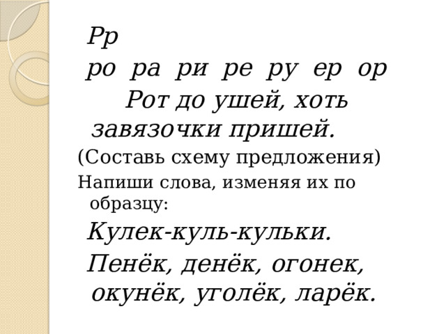  Рр  ро ра ри ре ру ер ор   Рот до ушей, хоть завязочки пришей. (Составь схему предложения) Напиши слова, изменяя их по образцу:  Кулек-куль-кульки.  Пенёк, денёк, огонек, окунёк, уголёк, ларёк. 
