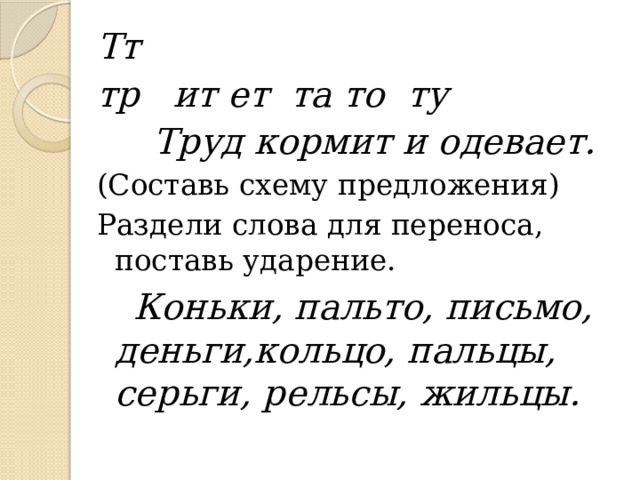 Тт тр ит ет та то ту   Труд кормит и одевает. (Составь схему предложения) Раздели слова для переноса, поставь ударение.  Коньки, пальто, письмо, деньги,кольцо, пальцы, серьги, рельсы, жильцы.  