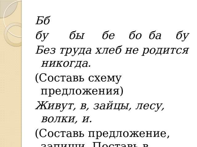 Бб бу бы бе бо ба бу Без труда хлеб не родится никогда. (Составь схему предложения) Живут, в, зайцы, лесу, волки, и. (Составь предложение, запиши. Поставь в словах ударение?) 