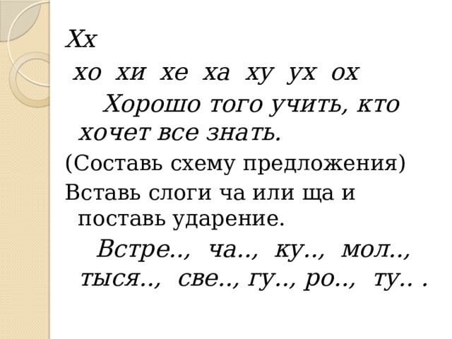 Хх  хо хи хе ха ху ух ох  Хорошо того учить, кто хочет все знать. (Составь схему предложения) Вставь слоги ча или ща и поставь ударение.  Встре.., ча.., ку.., мол.., тыся.., све.., гу.., ро.., ту.. . 