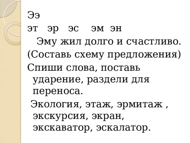 Ээ эт эр эс эм эн  Эму жил долго и счастливо. (Составь схему предложения) Спиши слова, поставь ударение, раздели для переноса.  Экология, этаж, эрмитаж , экскурсия, экран, экскаватор, эскалатор. 