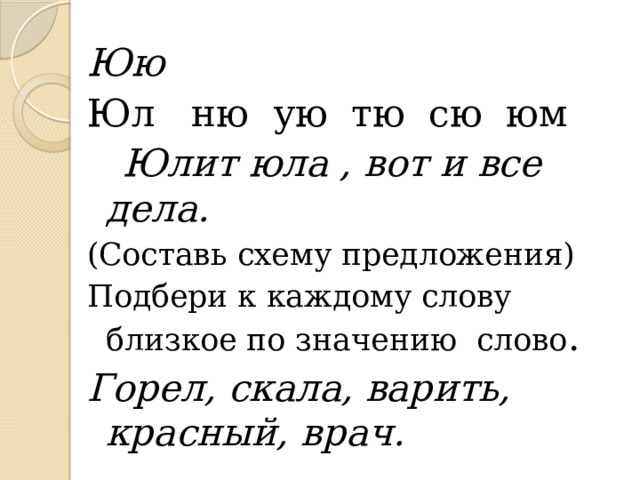 Юю Юл ню ую тю сю юм  Юлит юла , вот и все дела. (Составь схему предложения) Подбери к каждому слову близкое по значению слово . Горел, скала, варить, красный, врач. 